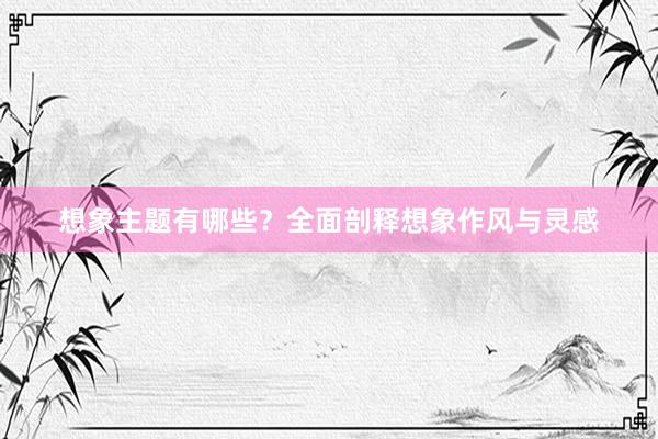 想象主题有哪些？全面剖释想象作风与灵感