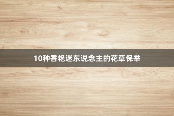 10种香艳迷东说念主的花草保举