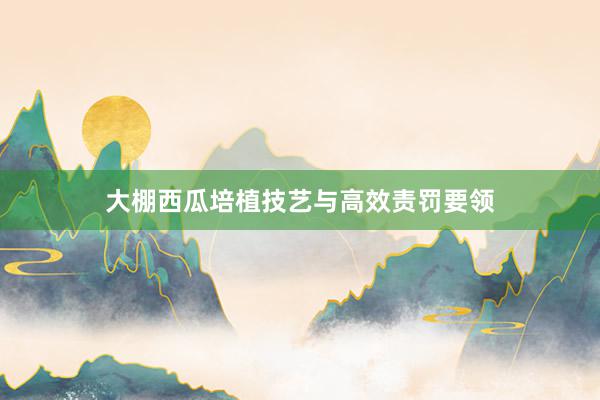 大棚西瓜培植技艺与高效责罚要领