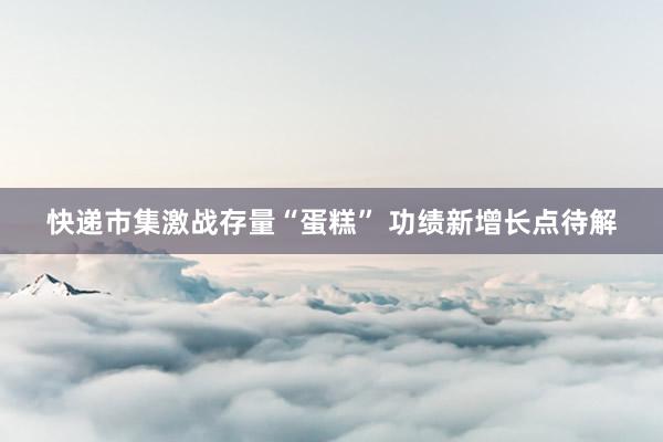 快递市集激战存量“蛋糕” 功绩新增长点待解